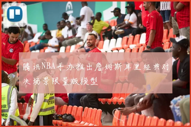 腾讯NBA手办推出詹姆斯库里经典对决场景限量版模型