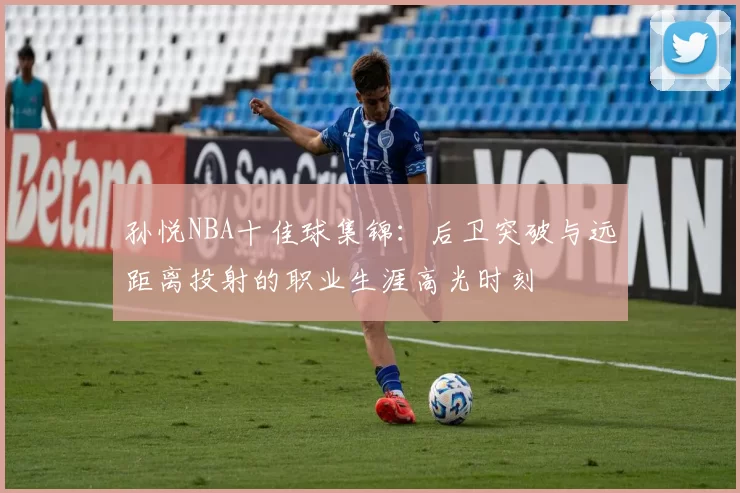 孙悦NBA十佳球集锦：后卫突破与远距离投射的职业生涯高光时刻