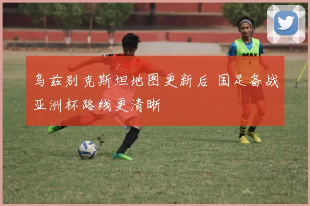 乌兹别克斯坦地图更新后 国足备战亚洲杯路线更清晰