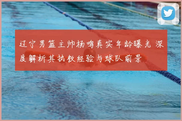 辽宁男篮主帅杨鸣真实年龄曝光 深度解析其执教经验与球队前景