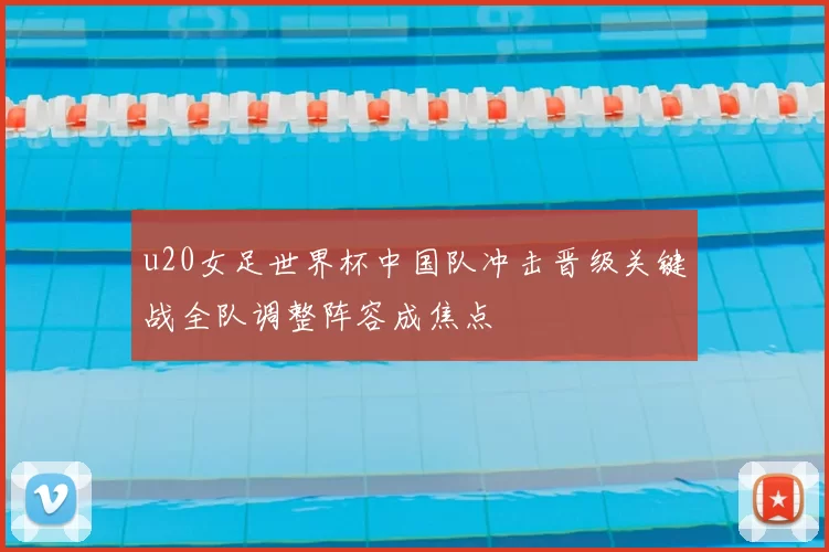 u20女足世界杯中国队冲击晋级关键战全队调整阵容成焦点