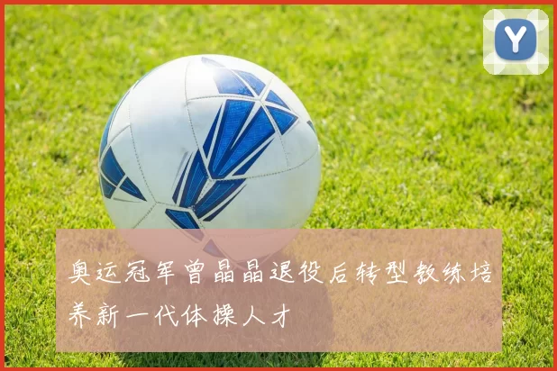 奥运冠军曾晶晶退役后转型教练培养新一代体操人才