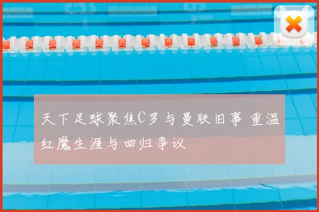 天下足球聚焦C罗与曼联旧事 重温红魔生涯与回归争议