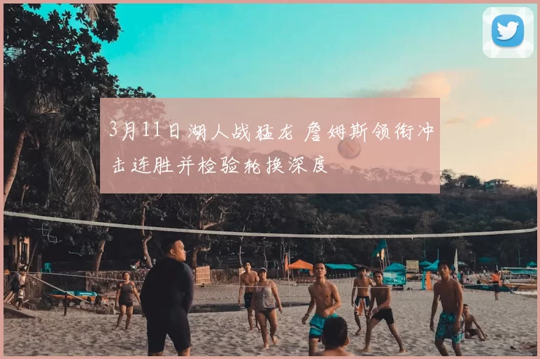 3月11日湖人战猛龙 詹姆斯领衔冲击连胜并检验轮换深度