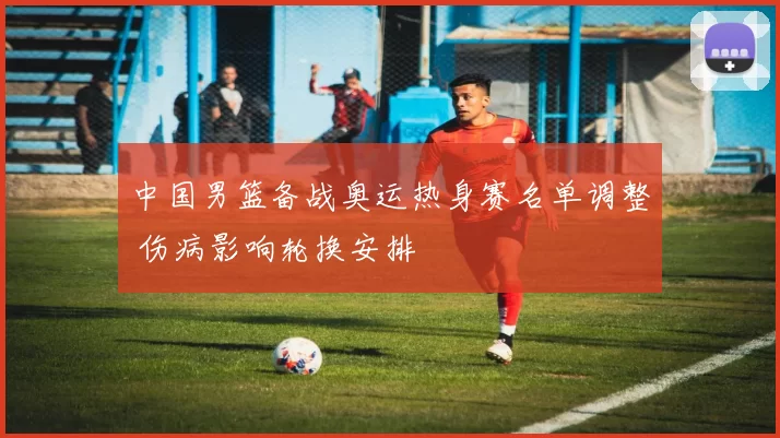 中国男篮备战奥运热身赛名单调整 伤病影响轮换安排