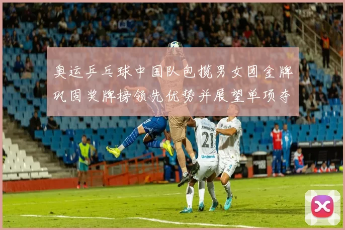 奥运乒乓球中国队包揽男女团金牌巩固奖牌榜领先优势并展望单项夺金潜力