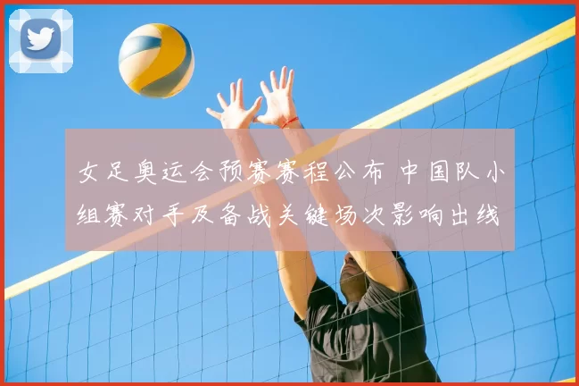 女足奥运会预赛赛程公布 中国队小组赛对手及备战关键场次影响出线形势