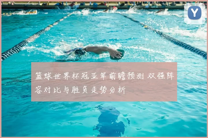 篮球世界杯冠亚军前瞻预测 双强阵容对比与胜负走势分析