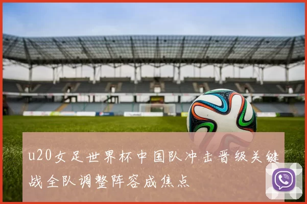 u20女足世界杯中国队冲击晋级关键战全队调整阵容成焦点