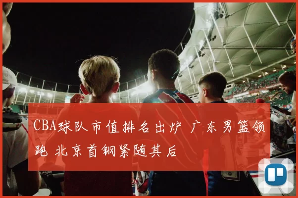 CBA球队市值排名出炉 广东男篮领跑 北京首钢紧随其后