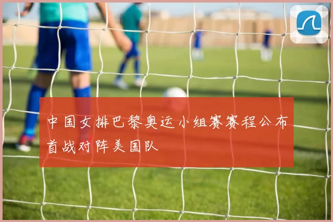 中国女排巴黎奥运小组赛赛程公布首战对阵美国队