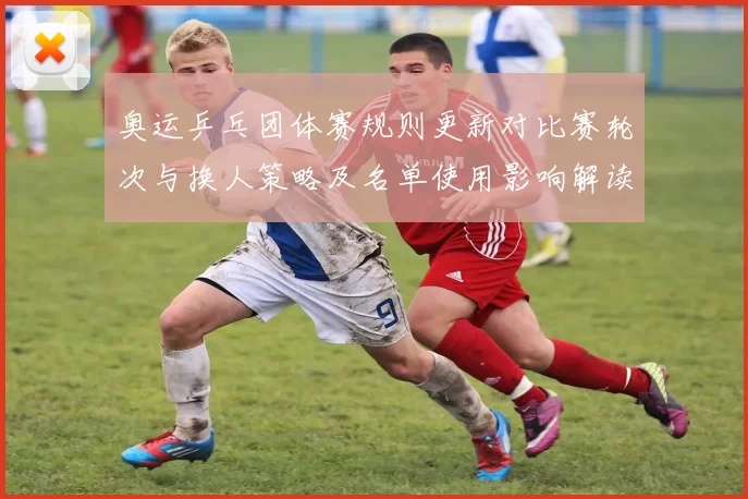奥运乒乓团体赛规则更新对比赛轮次与换人策略及名单使用影响解读