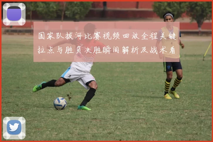 国家队拔河比赛视频回放全程关键拉点与胜负决胜瞬间解析及战术看点