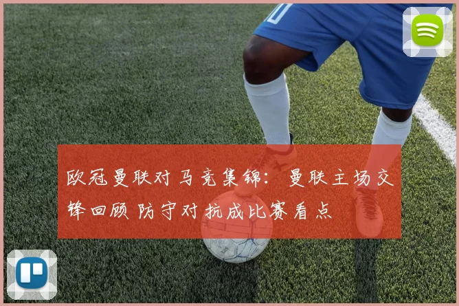 欧冠曼联对马竞集锦:曼联主场交锋回顾 防守对抗成比赛看点