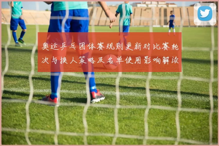 奥运乒乓团体赛规则更新对比赛轮次与换人策略及名单使用影响解读