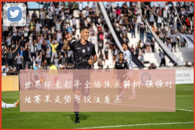 世界杯竞彩半全场焦点解析 强强对话赛果走势与投注看点