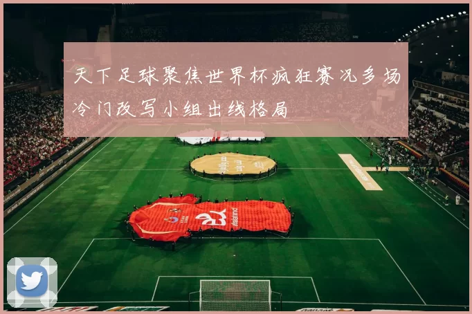 天下足球聚焦世界杯疯狂赛况多场冷门改写小组出线格局