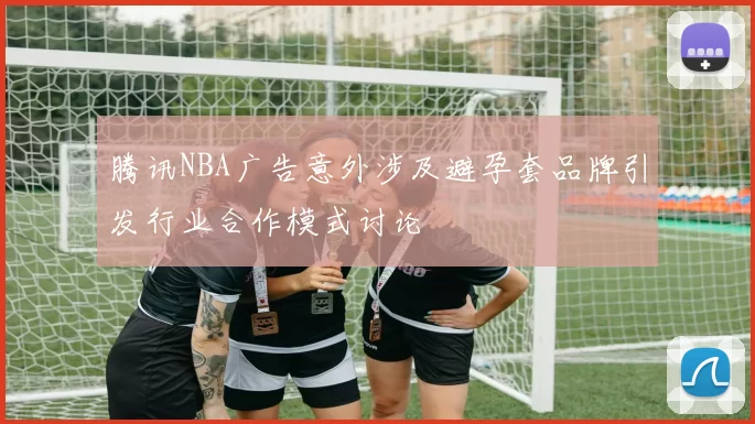 腾讯NBA广告意外涉及避孕套品牌引发行业合作模式讨论