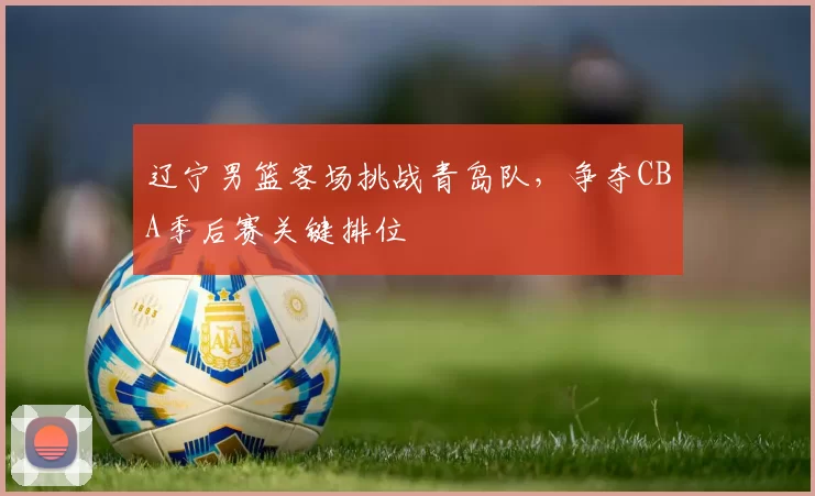 辽宁男篮客场挑战青岛队，争夺CBA季后赛关键排位