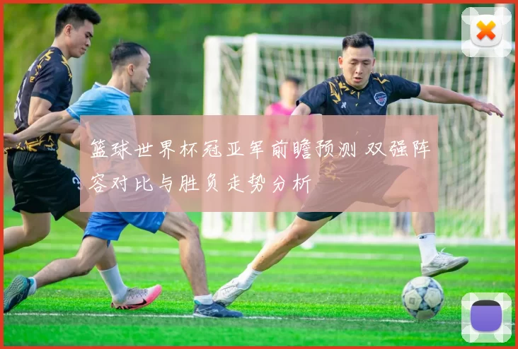 篮球世界杯冠亚军前瞻预测 双强阵容对比与胜负走势分析