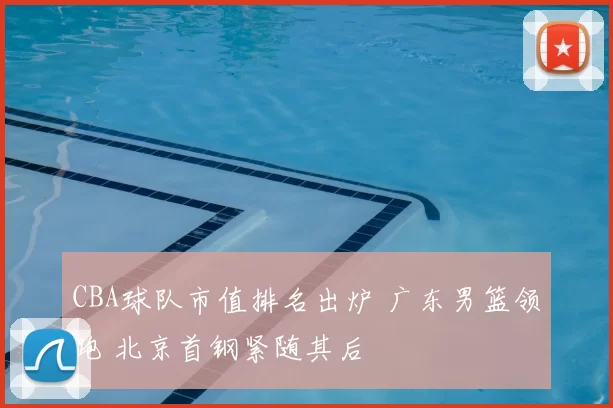 CBA球队市值排名出炉 广东男篮领跑 北京首钢紧随其后