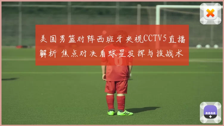 美国男篮对阵西班牙央视CCTV5直播解析 焦点对决看球星发挥与技战术调整