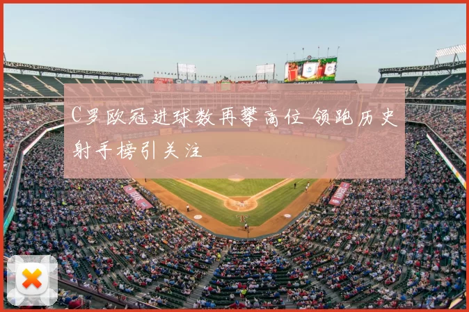 C罗欧冠进球数再攀高位 领跑历史射手榜引关注