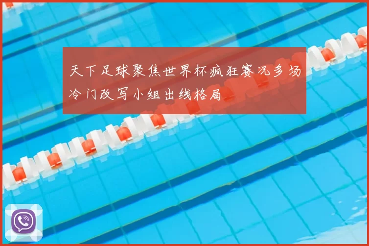 天下足球聚焦世界杯疯狂赛况多场冷门改写小组出线格局