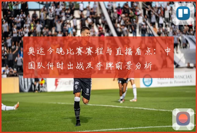 奥运今晚比赛赛程与直播看点：中国队何时出战及夺牌前景分析