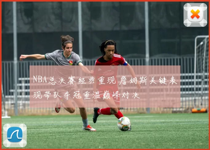 NBA总决赛经典重现 詹姆斯关键表现带队夺冠重温巅峰对决