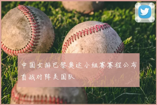 中国女排巴黎奥运小组赛赛程公布首战对阵美国队