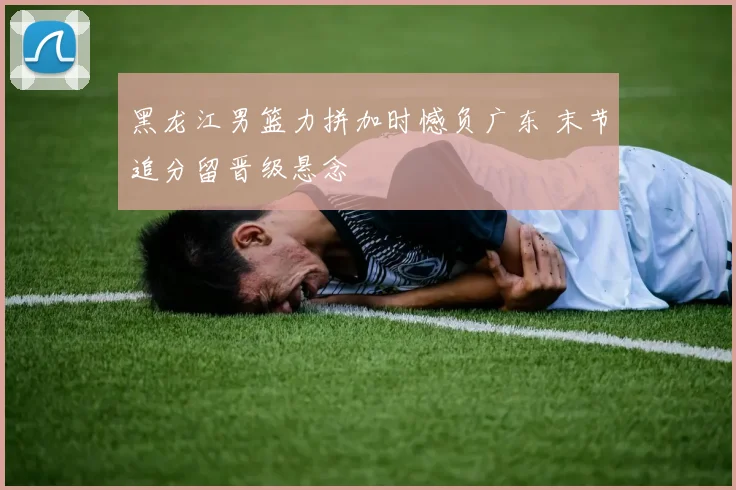 黑龙江男篮力拼加时憾负广东 末节追分留晋级悬念