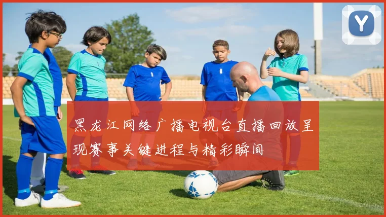 黑龙江网络广播电视台直播回放呈现赛事关键进程与精彩瞬间