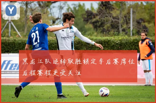 黑龙江队逆转取胜锁定季后赛席位后程赛程更受关注