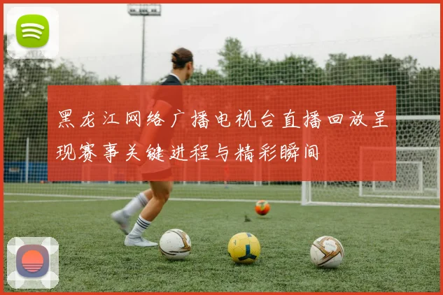 黑龙江网络广播电视台直播回放呈现赛事关键进程与精彩瞬间