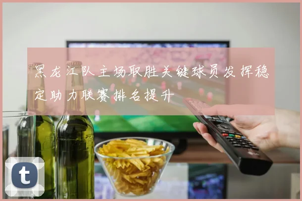 黑龙江队主场取胜关键球员发挥稳定助力联赛排名提升