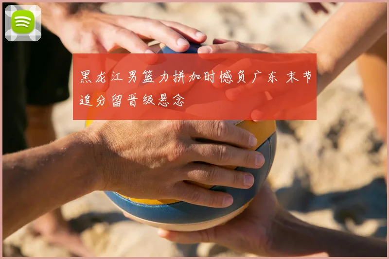 黑龙江男篮力拼加时憾负广东 末节追分留晋级悬念