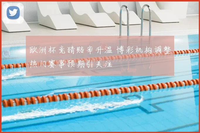 欧洲杯竞猜赔率升温 博彩机构调整热门赛事预期引关注