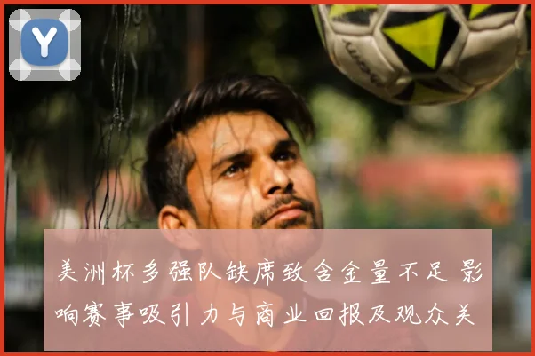 美洲杯多强队缺席致含金量不足 影响赛事吸引力与商业回报及观众关注